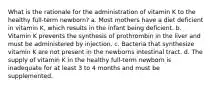 What is the rationale for the administration of vitamin K to the healthy full-term newborn? a. Most mothers have a diet deficient in vitamin K, which results in the infant being deficient. b. Vitamin K prevents the synthesis of prothrombin in the liver and must be administered by injection. c. Bacteria that synthesize vitamin K are not present in the newborns intestinal tract. d. The supply of vitamin K in the healthy full-term newborn is inadequate for at least 3 to 4 months and must be supplemented.