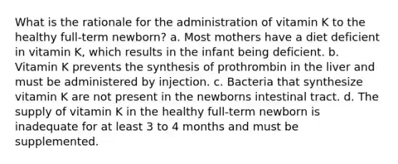 What is the rationale for the administration of vitamin K to the healthy full-term newborn? a. Most mothers have a diet deficient in vitamin K, which results in the infant being deficient. b. Vitamin K prevents the synthesis of prothrombin in the liver and must be administered by injection. c. Bacteria that synthesize vitamin K are not present in the newborns intestinal tract. d. The supply of vitamin K in the healthy full-term newborn is inadequate for at least 3 to 4 months and must be supplemented.