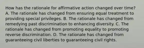 How has the rationale for affirmative action changed over time? A. The rationale has changed from ensuring equal treatment to providing special privileges. B. The rationale has changed from remedying past discrimination to enhancing diversity. C. The rationale has changed from promoting equality to promoting reverse discrimination. D. The rationale has changed from guaranteeing civil liberties to guaranteeing civil rights.