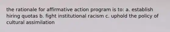 the rationale for affirmative action program is to: a. establish hiring quotas b. fight institutional racism c. uphold the policy of cultural assimilation