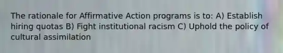 The rationale for Affirmative Action programs is to: A) Establish hiring quotas B) Fight institutional racism C) Uphold the policy of cultural assimilation