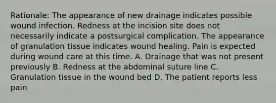 Rationale: The appearance of new drainage indicates possible wound infection. Redness at the incision site does not necessarily indicate a postsurgical complication. The appearance of granulation tissue indicates wound healing. Pain is expected during wound care at this time. A. Drainage that was not present previously B. Redness at the abdominal suture line C. Granulation tissue in the wound bed D. The patient reports less pain