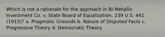 Which is not a rationale for the approach in Bi-Metallic Investment Co. v. State Board of Equalization, 239 U.S. 441 (1915)? a. Pragmatic Grounds b. Nature of Disputed Facts c. Progressive Theory d. Democratic Theory