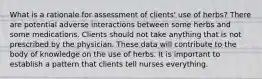 What is a rationale for assessment of clients' use of herbs? There are potential adverse interactions between some herbs and some medications. Clients should not take anything that is not prescribed by the physician. These data will contribute to the body of knowledge on the use of herbs. It is important to establish a pattern that clients tell nurses everything.