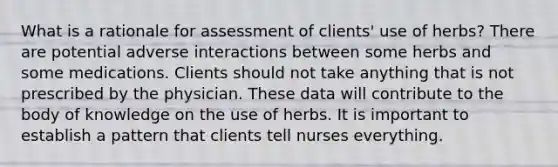 What is a rationale for assessment of clients' use of herbs? There are potential adverse interactions between some herbs and some medications. Clients should not take anything that is not prescribed by the physician. These data will contribute to the body of knowledge on the use of herbs. It is important to establish a pattern that clients tell nurses everything.