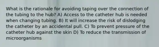 What is the rationale for avoiding taping over the connection of the tubing to the hub? A) Access to the catheter hub is needed when changing tubing. B) It will increase the risk of dislodging the catheter by an accidental pull. C) To prevent pressure of the catheter hub against the skin D) To reduce the transmission of microorganisms