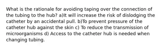 What is the rationale for avoiding taping over the connection of the tubing to the hub? a)It will increase the risk of dislodging the catheter by an accidental pull. b)To prevent pressure of the catheter hub against the skin c) To reduce the transmission of microorganisms d) Access to the catheter hub is needed when changing tubing.