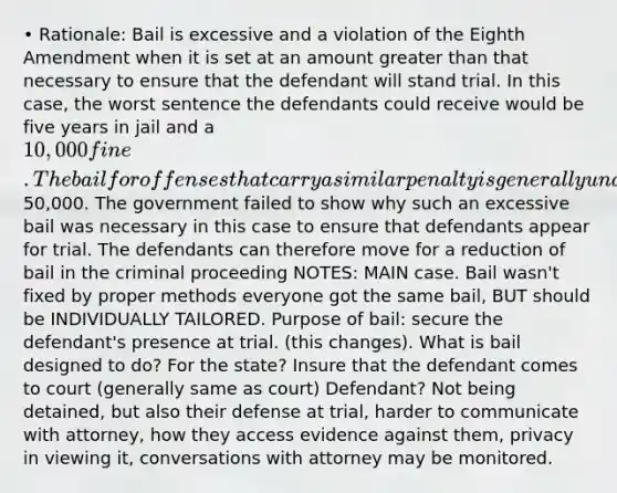 • Rationale: Bail is excessive and a violation of the Eighth Amendment when it is set at an amount greater than that necessary to ensure that the defendant will stand trial. In this case, the worst sentence the defendants could receive would be five years in jail and a 10,000 fine. The bail for offenses that carry a similar penalty is generally under50,000. The government failed to show why such an excessive bail was necessary in this case to ensure that defendants appear for trial. The defendants can therefore move for a reduction of bail in the criminal proceeding NOTES: MAIN case. Bail wasn't fixed by proper methods everyone got the same bail, BUT should be INDIVIDUALLY TAILORED. Purpose of bail: secure the defendant's presence at trial. (this changes). What is bail designed to do? For the state? Insure that the defendant comes to court (generally same as court) Defendant? Not being detained, but also their defense at trial, harder to communicate with attorney, how they access evidence against them, privacy in viewing it, conversations with attorney may be monitored.