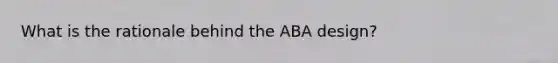 What is the rationale behind the ABA design?