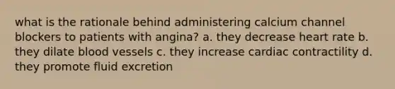 what is the rationale behind administering calcium channel blockers to patients with angina? a. they decrease heart rate b. they dilate blood vessels c. they increase cardiac contractility d. they promote fluid excretion