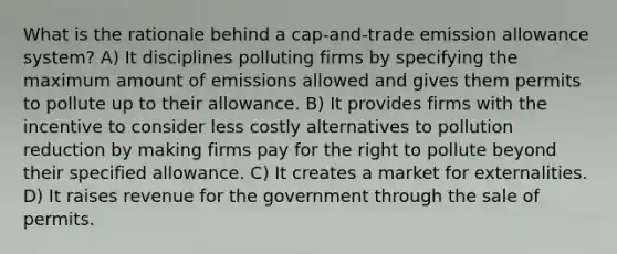 What is the rationale behind a cap-and-trade emission allowance system? A) It disciplines polluting firms by specifying the maximum amount of emissions allowed and gives them permits to pollute up to their allowance. B) It provides firms with the incentive to consider less costly alternatives to pollution reduction by making firms pay for the right to pollute beyond their specified allowance. C) It creates a market for externalities. D) It raises revenue for the government through the sale of permits.