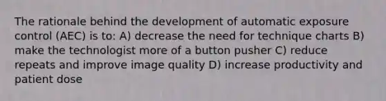 The rationale behind the development of automatic exposure control (AEC) is to: A) decrease the need for technique charts B) make the technologist more of a button pusher C) reduce repeats and improve image quality D) increase productivity and patient dose