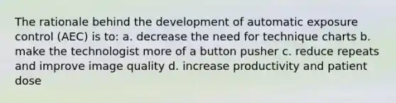 The rationale behind the development of automatic exposure control (AEC) is to: a. decrease the need for technique charts b. make the technologist more of a button pusher c. reduce repeats and improve image quality d. increase productivity and patient dose