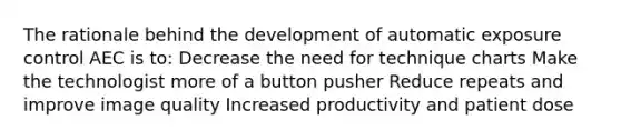 The rationale behind the development of automatic exposure control AEC is to: Decrease the need for technique charts Make the technologist more of a button pusher Reduce repeats and improve image quality Increased productivity and patient dose