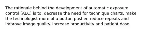 The rationale behind the development of automatic exposure control (AEC) is to: decrease the need for technique charts. make the technologist more of a button pusher. reduce repeats and improve image quality. increase productivity and patient dose.