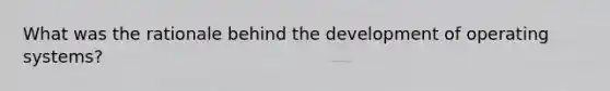 What was the rationale behind the development of operating systems?