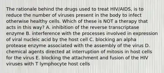 The rationale behind the drugs used to treat HIV/AIDS, is to reduce the number of viruses present in the body to infect otherwise healthy cells. Which of these is NOT a therapy that acts in this way? A. inhibition of the reverse transcriptase enzyme B. interference with the processes involved in expression of viral nucleic acid by the host cell C. blocking an alpha protease enzyme associated with the assembly of the virus D. chemical agents directed at interruption of mitosis in host cells for the virus E. blocking the attachment and fusion of the HIV viruses with T lymphocyte host cells