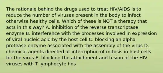 The rationale behind the drugs used to treat HIV/AIDS is to reduce the number of viruses present in the body to infect otherwise healthy cells. Which of these is NOT a therapy that acts in this way? A. inhibition of the reverse transcriptase enzyme B. interference with the processes involved in expression of viral nucleic acid by the host cell C. blocking an alpha protease enzyme associated with the assembly of the virus D. chemical agents directed at interruption of mitosis in host cells for the virus E. blocking the attachment and fusion of the HIV viruses with T lymphocyte hos