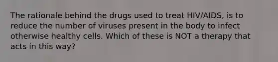 The rationale behind the drugs used to treat HIV/AIDS, is to reduce the number of viruses present in the body to infect otherwise healthy cells. Which of these is NOT a therapy that acts in this way?