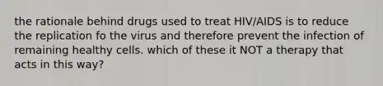 the rationale behind drugs used to treat HIV/AIDS is to reduce the replication fo the virus and therefore prevent the infection of remaining healthy cells. which of these it NOT a therapy that acts in this way?