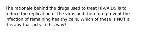 The rationale behind the drugs used to treat HIV/AIDS is to reduce the replication of the virus and therefore prevent the infection of remaining healthy cells. Which of these is NOT a therapy that acts in this way?