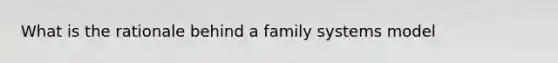 What is the rationale behind a family systems model