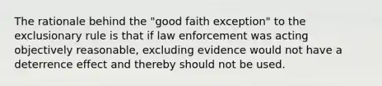 The rationale behind the "good faith exception" to the exclusionary rule is that if law enforcement was acting objectively reasonable, excluding evidence would not have a deterrence effect and thereby should not be used.