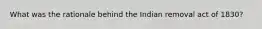 What was the rationale behind the Indian removal act of 1830?