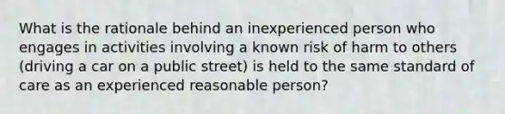 What is the rationale behind an inexperienced person who engages in activities involving a known risk of harm to others (driving a car on a public street) is held to the same standard of care as an experienced reasonable person?