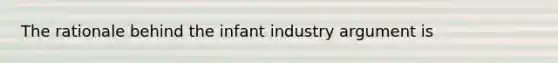 The rationale behind the infant industry argument is