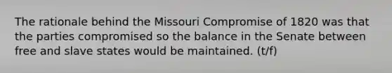 The rationale behind the Missouri Compromise of 1820 was that the parties compromised so the balance in the Senate between free and slave states would be maintained. (t/f)