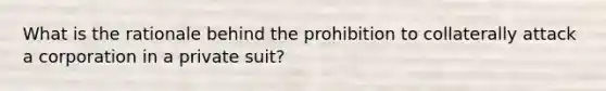 What is the rationale behind the prohibition to collaterally attack a corporation in a private suit?