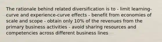 The rationale behind related diversification is to - limit learning-curve and experience-curve effects - benefit from economies of scale and scope - obtain only 10% of the revenues from the primary business activities - avoid sharing resources and competencies across different business lines