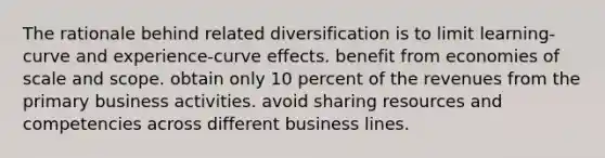 The rationale behind related diversification is to limit learning-curve and experience-curve effects. benefit from <a href='https://www.questionai.com/knowledge/kPJb8Ai9bo-economies-of-scale' class='anchor-knowledge'>economies of scale</a> and scope. obtain only 10 percent of the revenues from the primary business activities. avoid sharing resources and competencies across different business lines.