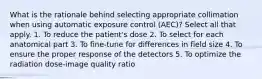 What is the rationale behind selecting appropriate collimation when using automatic exposure control (AEC)? Select all that apply. 1. To reduce the patient's dose 2. To select for each anatomical part 3. To fine-tune for differences in field size 4. To ensure the proper response of the detectors 5. To optimize the radiation dose-image quality ratio