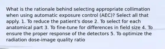 What is the rationale behind selecting appropriate collimation when using automatic exposure control (AEC)? Select all that apply. 1. To reduce the patient's dose 2. To select for each anatomical part 3. To fine-tune for differences in field size 4. To ensure the proper response of the detectors 5. To optimize the radiation dose-image quality ratio