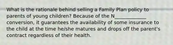 What is the rationale behind selling a Family Plan policy to parents of young children? Because of the N_____________ conversion, it guarantees the availability of some insurance to the child at the time he/she matures and drops off the parent's contract regardless of their health.