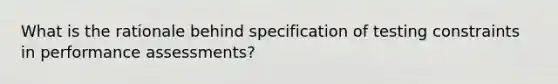 What is the rationale behind specification of testing constraints in performance assessments?