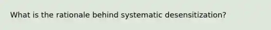 What is the rationale behind systematic desensitization?