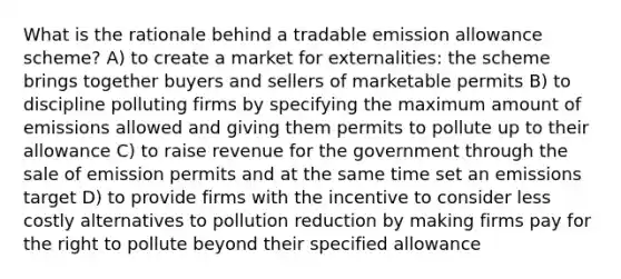 What is the rationale behind a tradable emission allowance scheme? A) to create a market for externalities: the scheme brings together buyers and sellers of marketable permits B) to discipline polluting firms by specifying the maximum amount of emissions allowed and giving them permits to pollute up to their allowance C) to raise revenue for the government through the sale of emission permits and at the same time set an emissions target D) to provide firms with the incentive to consider less costly alternatives to pollution reduction by making firms pay for the right to pollute beyond their specified allowance