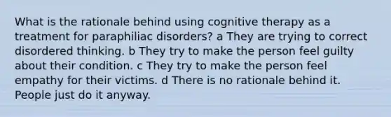 What is the rationale behind using cognitive therapy as a treatment for paraphiliac disorders? a They are trying to correct disordered thinking. b They try to make the person feel guilty about their condition. c They try to make the person feel empathy for their victims. d There is no rationale behind it. People just do it anyway.