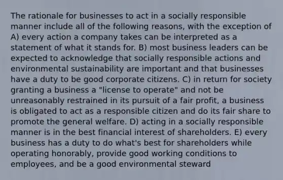 The rationale for businesses to act in a socially responsible manner include all of the following reasons, with the exception of A) every action a company takes can be interpreted as a statement of what it stands for. B) most business leaders can be expected to acknowledge that socially responsible actions and environmental sustainability are important and that businesses have a duty to be good corporate citizens. C) in return for society granting a business a "license to operate" and not be unreasonably restrained in its pursuit of a fair profit, a business is obligated to act as a responsible citizen and do its fair share to promote the general welfare. D) acting in a socially responsible manner is in the best financial interest of shareholders. E) every business has a duty to do what's best for shareholders while operating honorably, provide good working conditions to employees, and be a good environmental steward