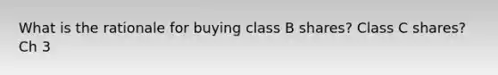 What is the rationale for buying class B shares? Class C shares? Ch 3