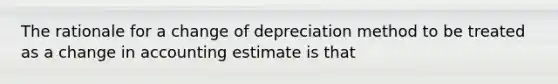 The rationale for a change of depreciation method to be treated as a change in accounting estimate is that