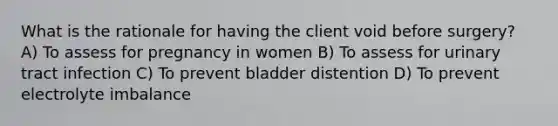 What is the rationale for having the client void before surgery? A) To assess for pregnancy in women B) To assess for urinary tract infection C) To prevent bladder distention D) To prevent electrolyte imbalance