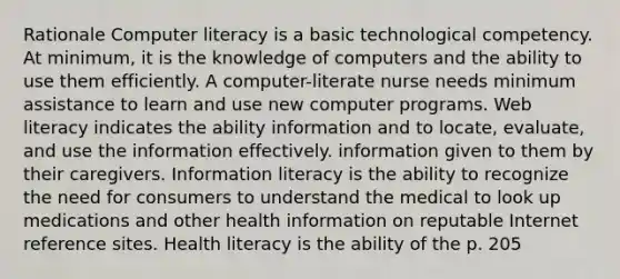 Rationale Computer literacy is a basic technological competency. At minimum, it is the knowledge of computers and the ability to use them efficiently. A computer-literate nurse needs minimum assistance to learn and use new computer programs. Web literacy indicates the ability information and to locate, evaluate, and use the information effectively. information given to them by their caregivers. Information literacy is the ability to recognize the need for consumers to understand the medical to look up medications and other health information on reputable Internet reference sites. Health literacy is the ability of the p. 205