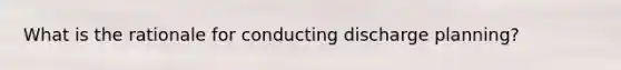 What is the rationale for conducting discharge planning?