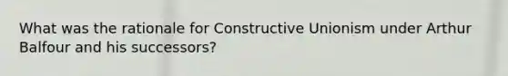 What was the rationale for Constructive Unionism under Arthur Balfour and his successors?
