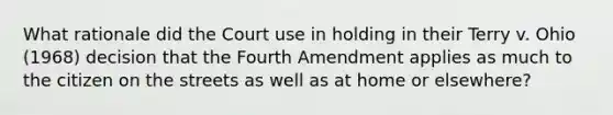 What rationale did the Court use in holding in their Terry v. Ohio (1968) decision that the Fourth Amendment applies as much to the citizen on the streets as well as at home or elsewhere?