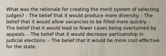 What was the rationale for creating the merit system of selecting judges? - The belief that it would produce more diversity. - The belief that it would allow vacancies to be filled more quickly. - The belief that it would lead to fewer cases being overturned by appeals. - The belief that it would decrease partisanship in judicial elections. - The belief that it would be more cost-effective for the state.